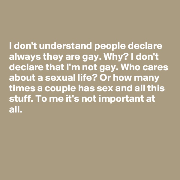 


I don't understand people declare always they are gay. Why? I don't declare that I'm not gay. Who cares about a sexual life? Or how many times a couple has sex and all this stuff. To me it's not important at all.




