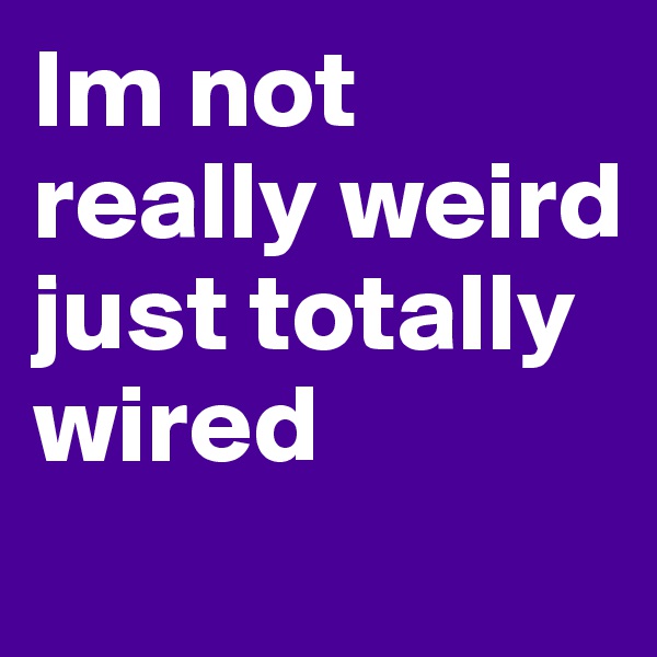 Im not really weird just totally wired
