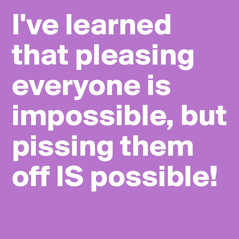 I've learned that pleasing everyone is impossible, but pissing them off IS possible!