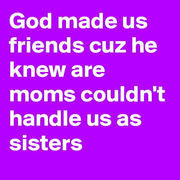 God made us friends cuz he knew are moms couldn't handle us as sisters