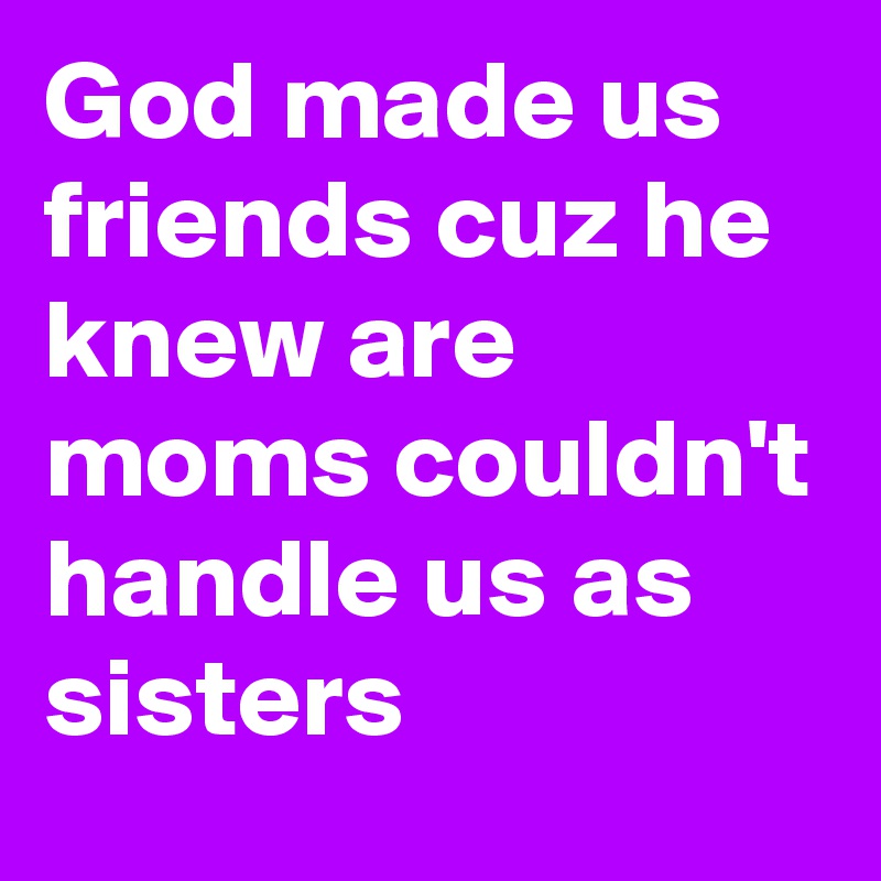 God made us friends cuz he knew are moms couldn't handle us as sisters