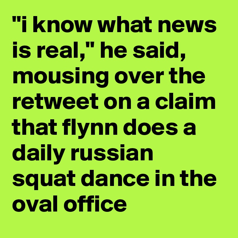 "i know what news is real," he said, mousing over the retweet on a claim that flynn does a daily russian squat dance in the oval office