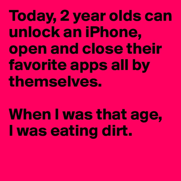 Today, 2 year olds can unlock an iPhone, open and close their favorite apps all by themselves.

When I was that age,
I was eating dirt.
