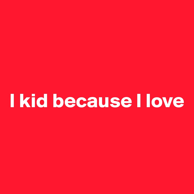 



I kid because I love


