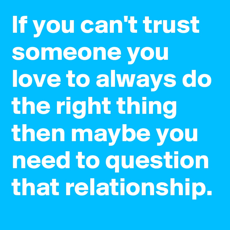 If you can't trust someone you love to always do the right thing then maybe you need to question that relationship.