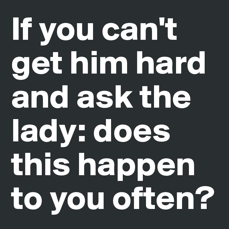 If you can't get him hard and ask the lady: does this happen to you often?
