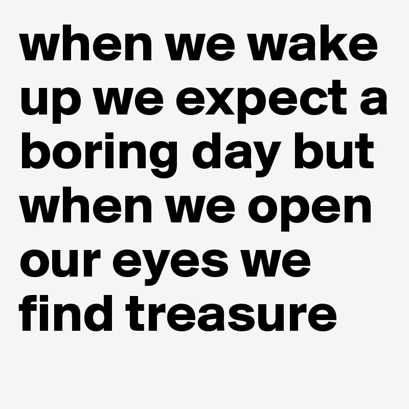 when we wake up we expect a boring day but when we open our eyes we find treasure