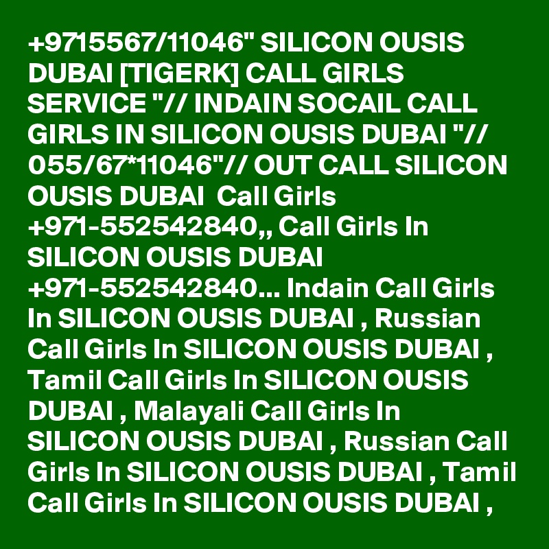 +9715567/11046" SILICON OUSIS DUBAI [TIGERK] CALL GIRLS SERVICE "// INDAIN SOCAIL CALL GIRLS IN SILICON OUSIS DUBAI "// 055/67*11046"// OUT CALL SILICON OUSIS DUBAI  Call Girls +971-552542840,, Call Girls In SILICON OUSIS DUBAI +971-552542840... Indain Call Girls In SILICON OUSIS DUBAI , Russian Call Girls In SILICON OUSIS DUBAI , Tamil Call Girls In SILICON OUSIS DUBAI , Malayali Call Girls In SILICON OUSIS DUBAI , Russian Call Girls In SILICON OUSIS DUBAI , Tamil Call Girls In SILICON OUSIS DUBAI , 