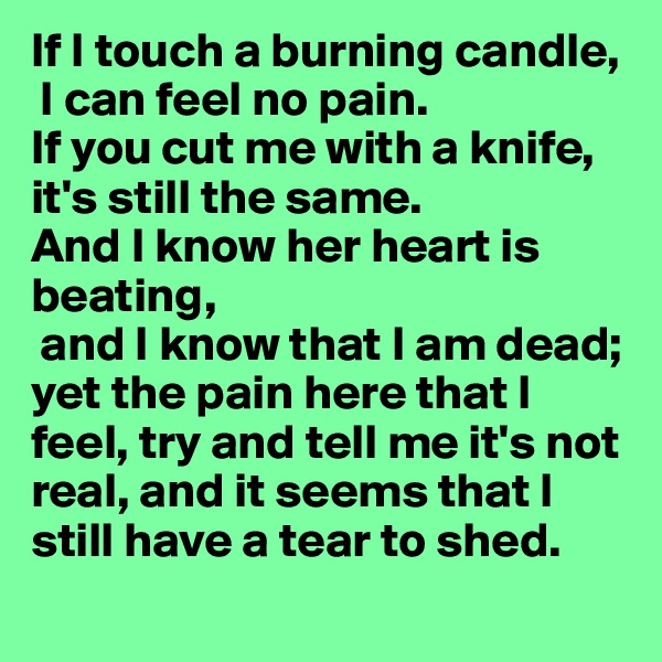 If I touch a burning candle,
 I can feel no pain. 
If you cut me with a knife, it's still the same. 
And I know her heart is beating,
 and I know that I am dead; yet the pain here that I feel, try and tell me it's not real, and it seems that I still have a tear to shed.

