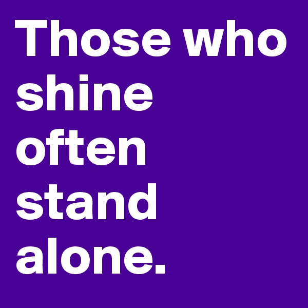 Those who shine often stand alone.