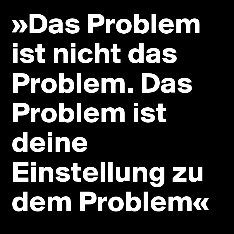 »Das Problem ist nicht das Problem. Das Problem ist deine Einstellung zu dem Problem«