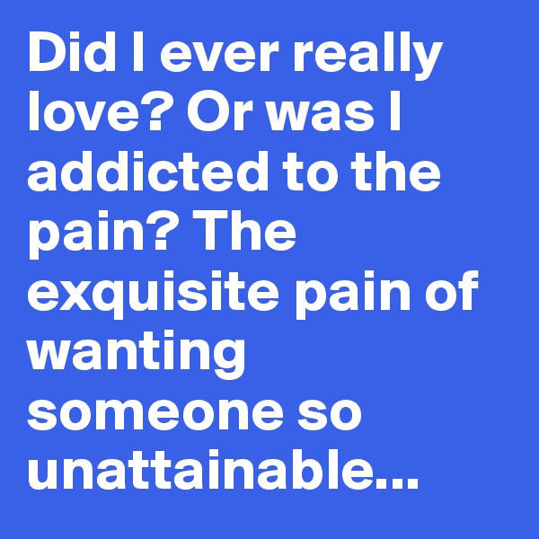 Did I ever really love? Or was I addicted to the pain? The exquisite pain of wanting someone so unattainable...