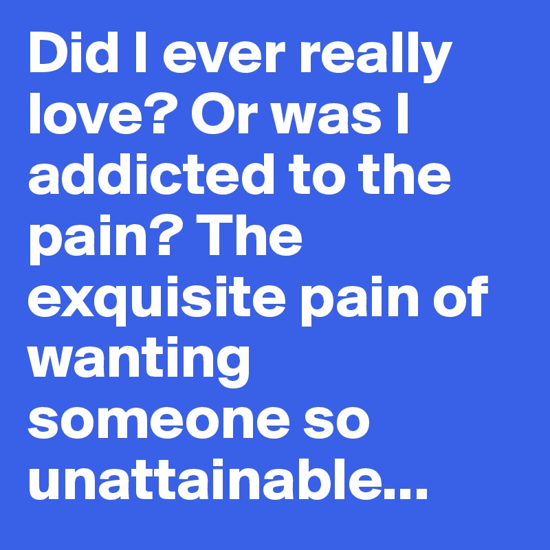 Did I ever really love? Or was I addicted to the pain? The exquisite pain of wanting someone so unattainable...