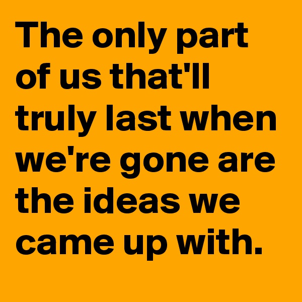 The only part of us that'll truly last when we're gone are the ideas we came up with.