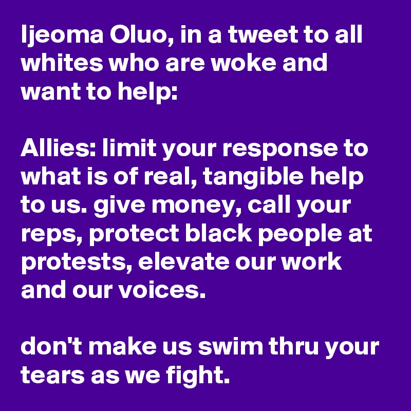 Ijeoma Oluo, in a tweet to all whites who are woke and want to help:

Allies: limit your response to what is of real, tangible help to us. give money, call your reps, protect black people at protests, elevate our work and our voices.

don't make us swim thru your tears as we fight.