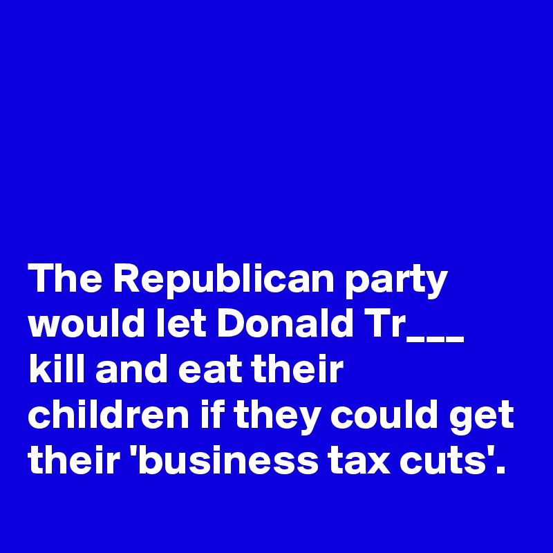 




The Republican party would let Donald Tr___ kill and eat their children if they could get their 'business tax cuts'.