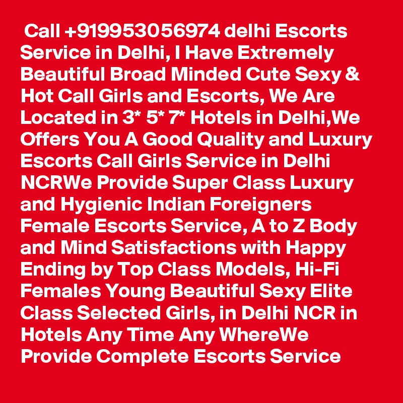  Call +919953056974 delhi Escorts Service in Delhi, I Have Extremely Beautiful Broad Minded Cute Sexy & Hot Call Girls and Escorts, We Are Located in 3* 5* 7* Hotels in Delhi,We Offers You A Good Quality and Luxury Escorts Call Girls Service in Delhi NCRWe Provide Super Class Luxury and Hygienic Indian Foreigners Female Escorts Service, A to Z Body and Mind Satisfactions with Happy Ending by Top Class Models, Hi-Fi Females Young Beautiful Sexy Elite Class Selected Girls, in Delhi NCR in Hotels Any Time Any WhereWe Provide Complete Escorts Service