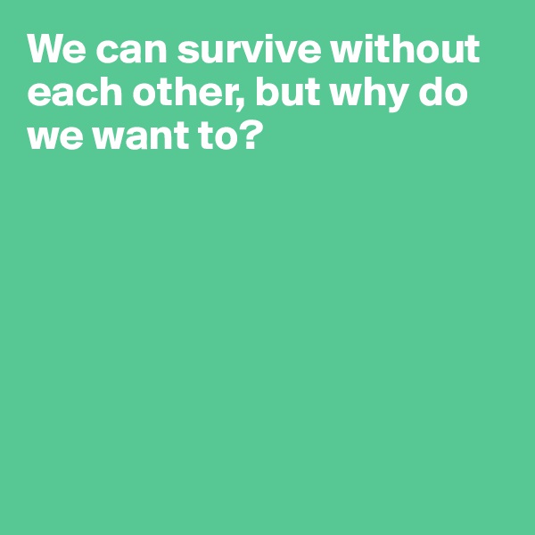 We can survive without each other, but why do we want to?







