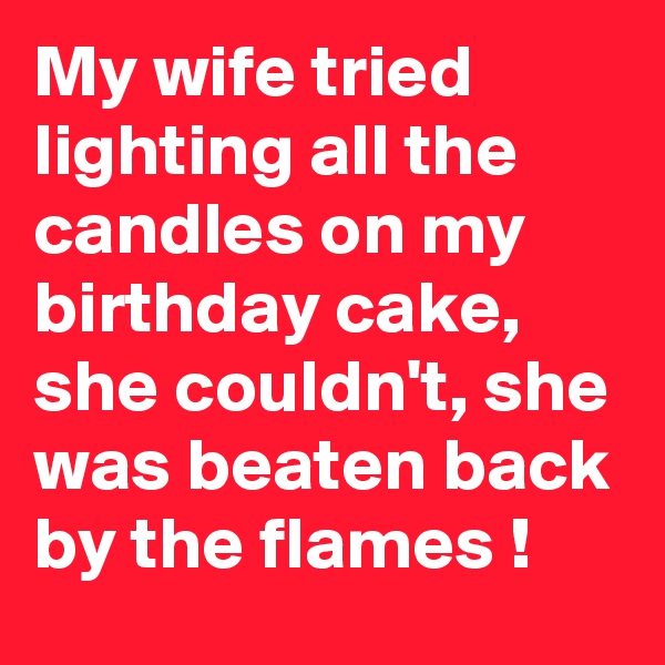 My wife tried lighting all the candles on my birthday cake, she couldn't, she was beaten back by the flames !