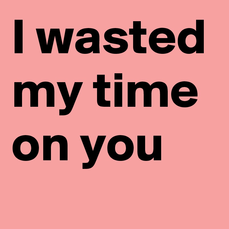 I wasted my time on you