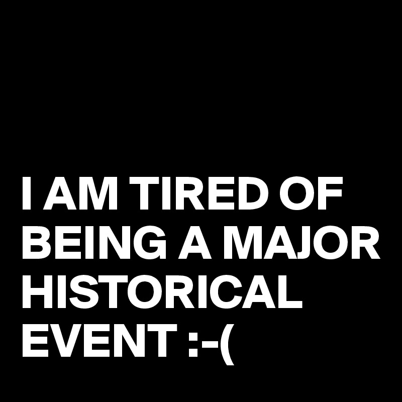 


I AM TIRED OF BEING A MAJOR HISTORICAL EVENT :-(
