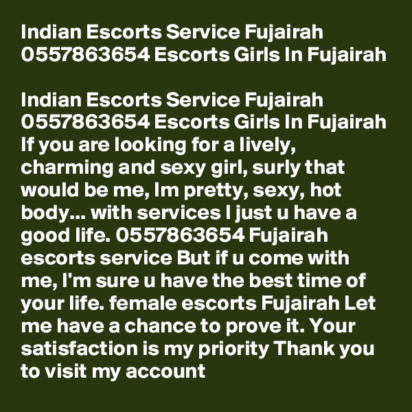 Indian Escorts Service Fujairah 0557863654 Escorts Girls In Fujairah

Indian Escorts Service Fujairah 0557863654 Escorts Girls In Fujairah If you are looking for a lively, charming and sexy girl, surly that would be me, Im pretty, sexy, hot body... with services I just u have a good life. 0557863654 Fujairah escorts service But if u come with me, I'm sure u have the best time of your life. female escorts Fujairah Let me have a chance to prove it. Your satisfaction is my priority Thank you to visit my account