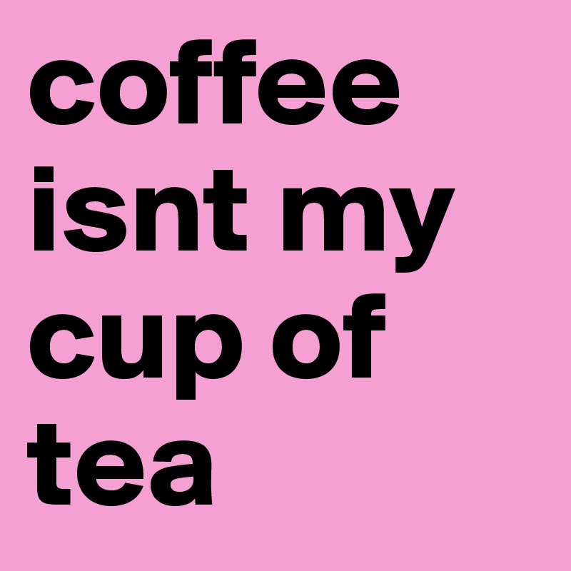 coffee isnt my cup of tea