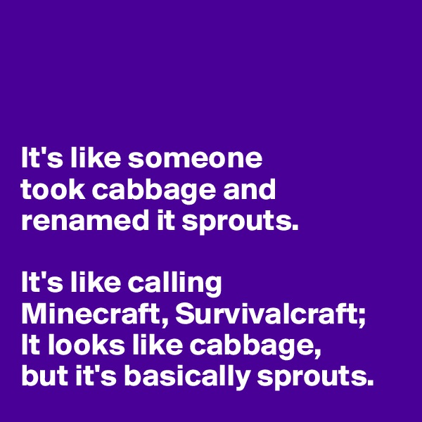 



It's like someone 
took cabbage and renamed it sprouts. 

It's like calling 
Minecraft, Survivalcraft; 
It looks like cabbage, 
but it's basically sprouts. 