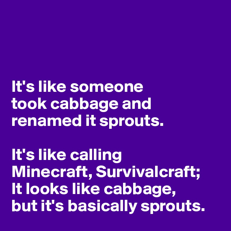 



It's like someone 
took cabbage and renamed it sprouts. 

It's like calling 
Minecraft, Survivalcraft; 
It looks like cabbage, 
but it's basically sprouts. 