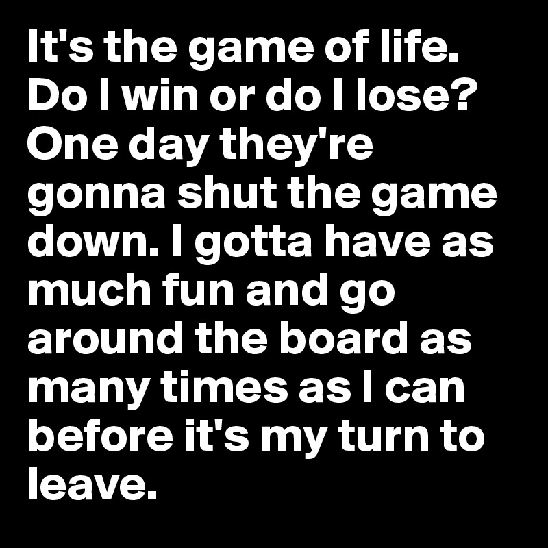 It's the game of life. Do I win or do I lose? One day they're gonna shut the game down. I gotta have as much fun and go around the board as many times as I can before it's my turn to leave.