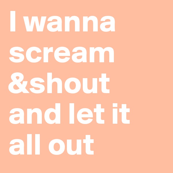 I wanna scream
&shout
and let it all out 