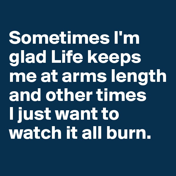 
Sometimes I'm glad Life keeps me at arms length and other times 
I just want to watch it all burn.
