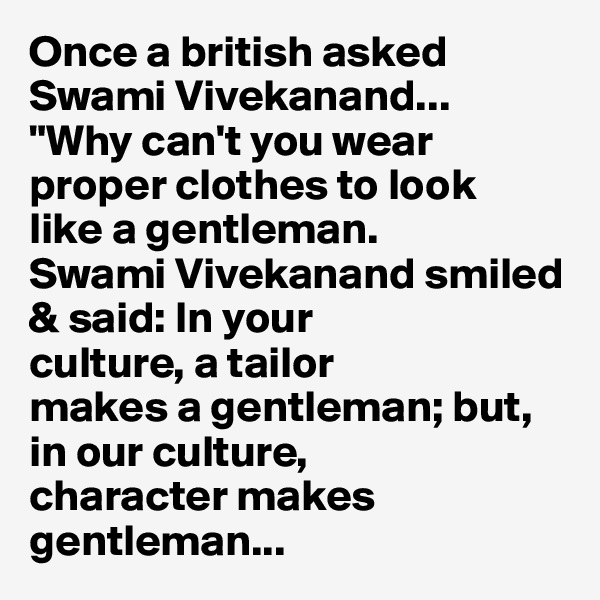 Once a british asked Swami Vivekanand...
"Why can't you wear proper clothes to look
like a gentleman.
Swami Vivekanand smiled & said: In your
culture, a tailor
makes a gentleman; but, in our culture,
character makes gentleman...