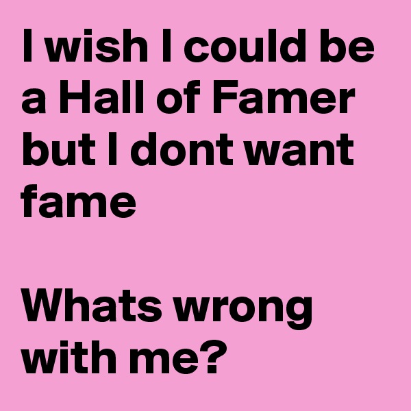 I wish I could be a Hall of Famer but I dont want fame 

Whats wrong with me?