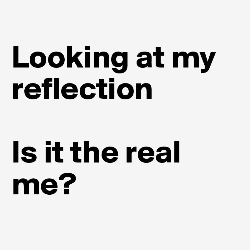 
Looking at my reflection

Is it the real me?
