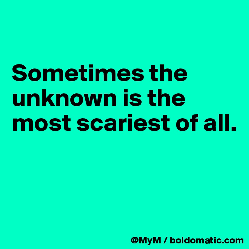 

Sometimes the unknown is the most scariest of all.


