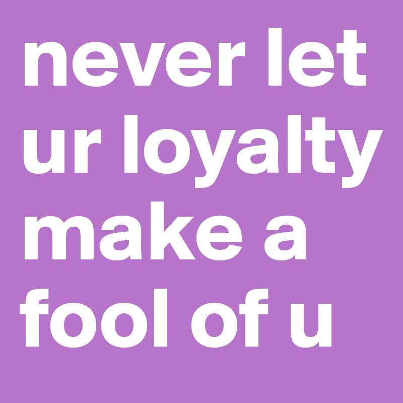 never let ur loyalty make a fool of u