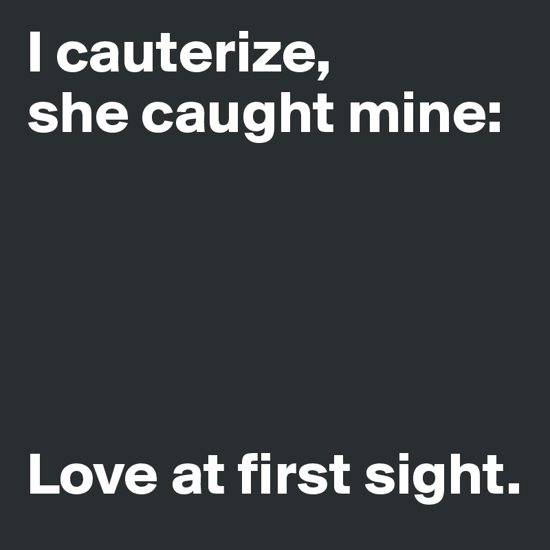 I cauterize,
she caught mine:





Love at first sight.