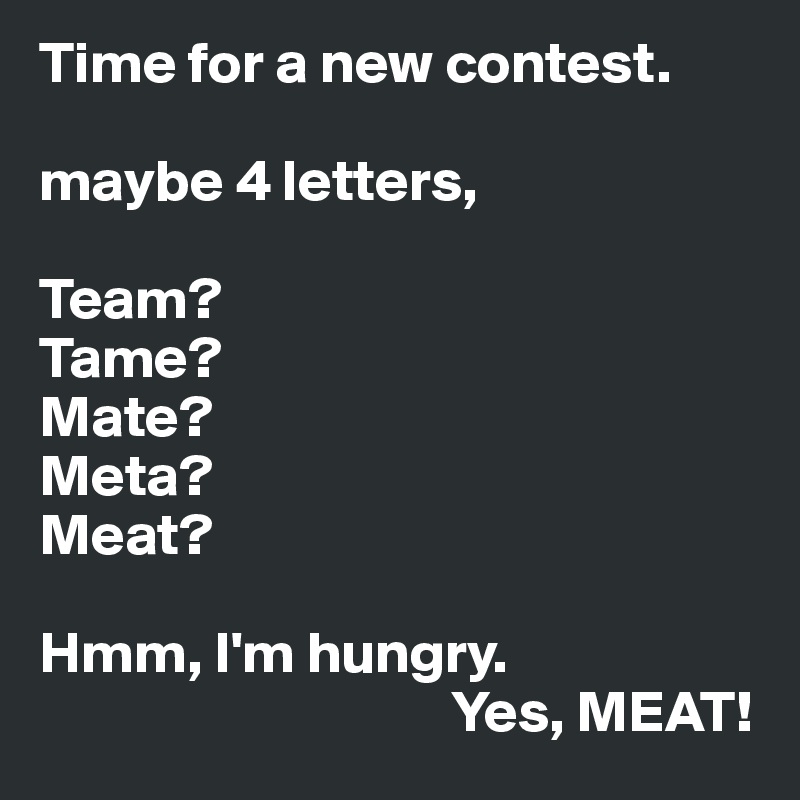 Time for a new contest.

maybe 4 letters,

Team?
Tame?
Mate?
Meta?
Meat?

Hmm, I'm hungry.
                                   Yes, MEAT!