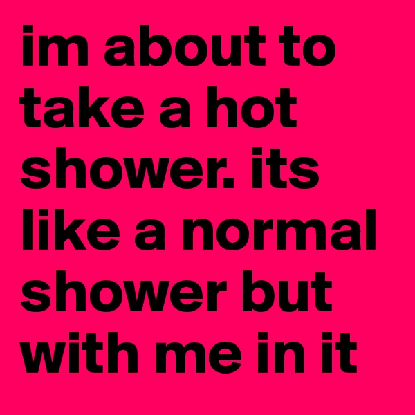 im about to take a hot shower. its like a normal shower but with me in it