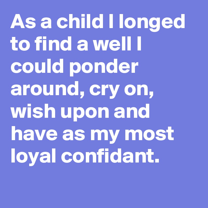 As a child I longed to find a well I could ponder around, cry on, wish upon and have as my most loyal confidant.