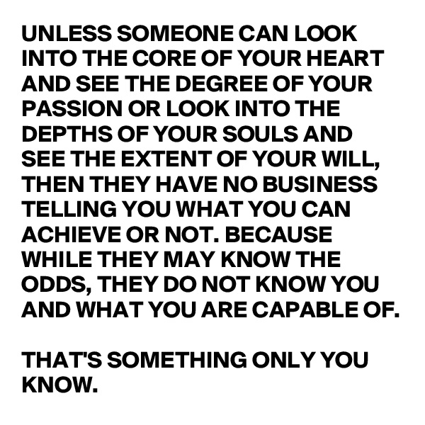 UNLESS SOMEONE CAN LOOK INTO THE CORE OF YOUR HEART AND SEE THE DEGREE OF YOUR PASSION OR LOOK INTO THE DEPTHS OF YOUR SOULS AND SEE THE EXTENT OF YOUR WILL, THEN THEY HAVE NO BUSINESS TELLING YOU WHAT YOU CAN ACHIEVE OR NOT. BECAUSE WHILE THEY MAY KNOW THE ODDS, THEY DO NOT KNOW YOU AND WHAT YOU ARE CAPABLE OF. 

THAT'S SOMETHING ONLY YOU KNOW. 