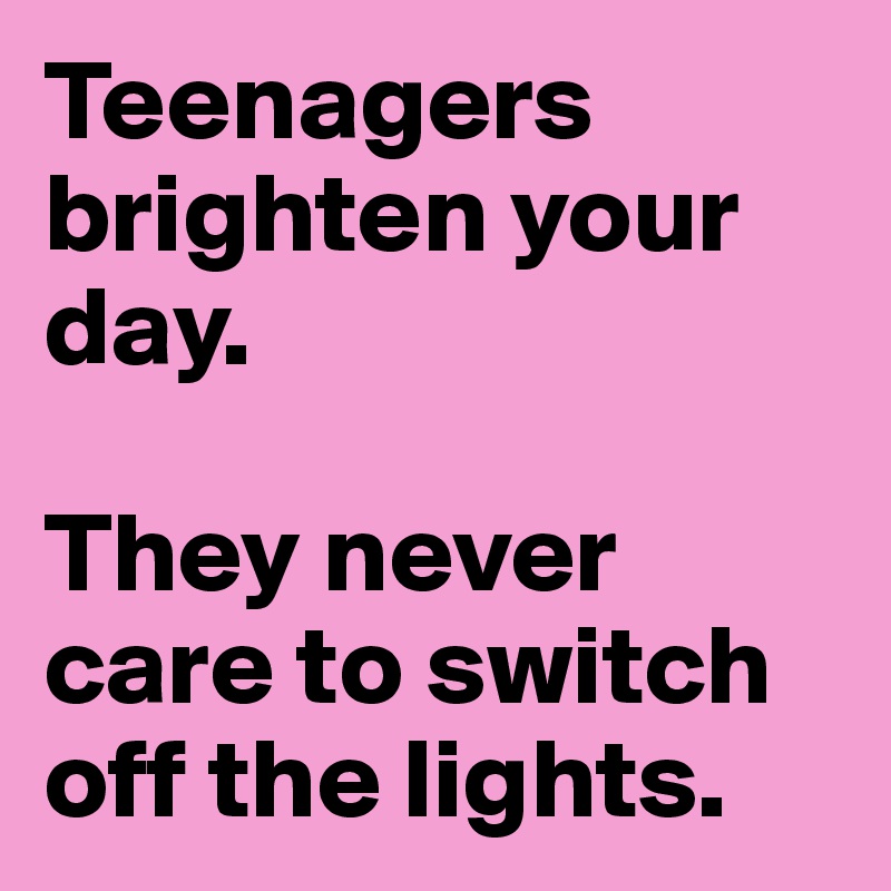 Teenagers brighten your day. 

They never care to switch off the lights. 