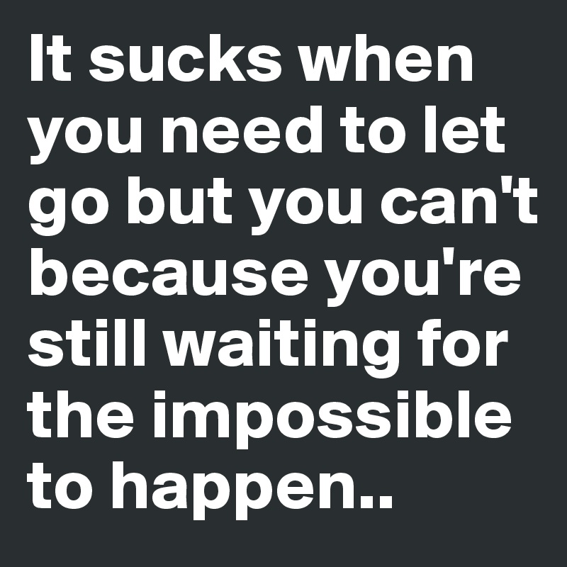 It sucks when you need to let go but you can't because you're still waiting for the impossible to happen..