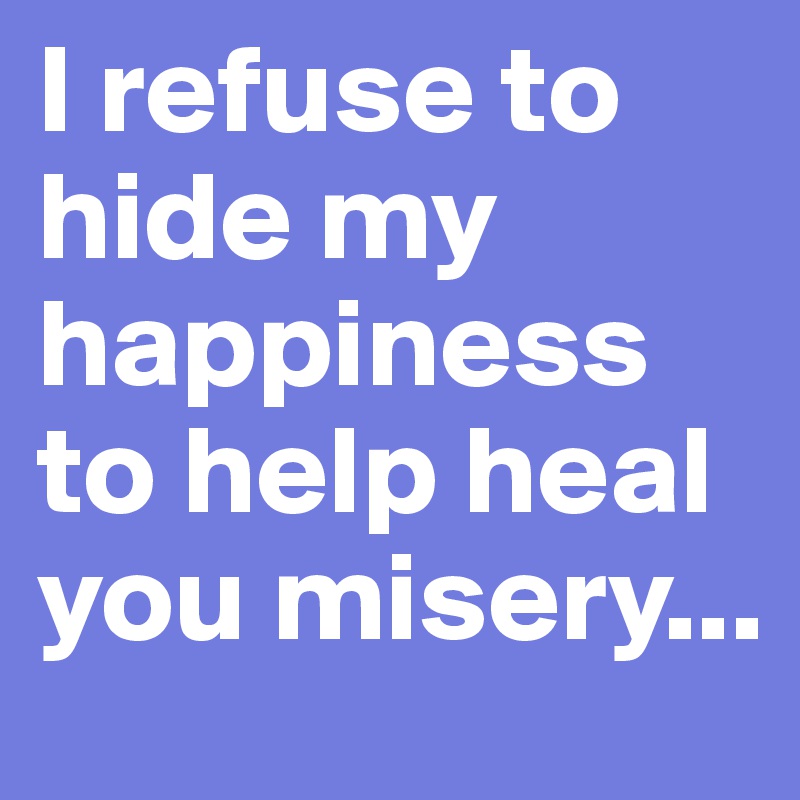 I refuse to hide my happiness to help heal you misery... 