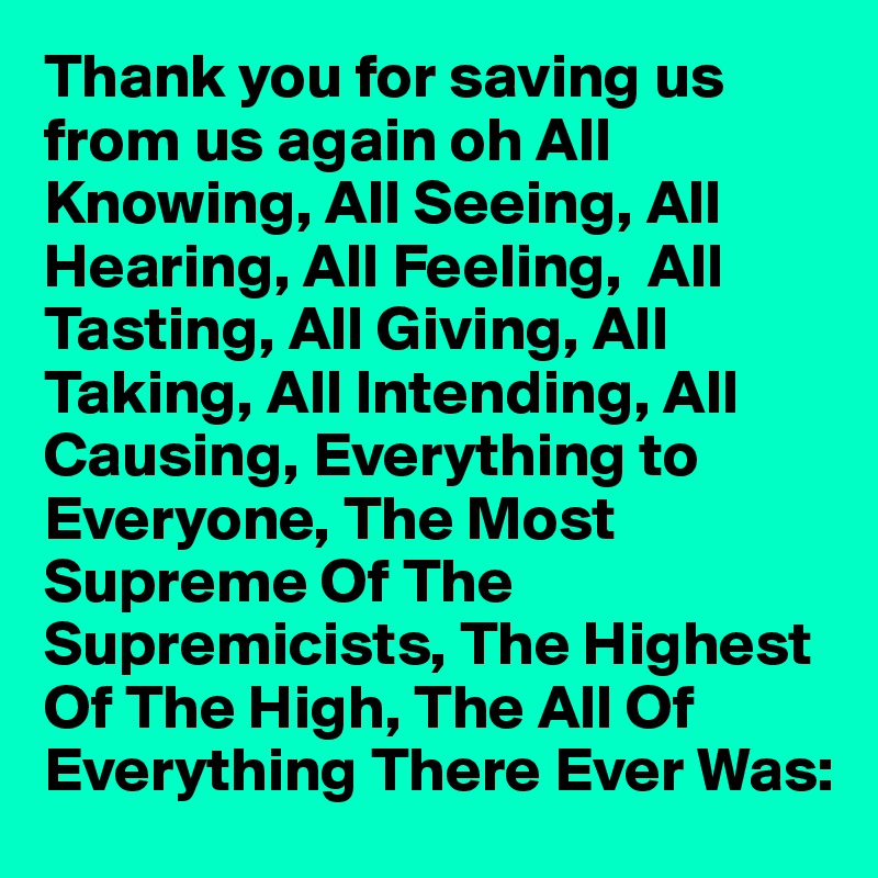 Thank you for saving us from us again oh All Knowing, All Seeing, All Hearing, All Feeling,  All Tasting, All Giving, All Taking, All Intending, All Causing, Everything to Everyone, The Most Supreme Of The Supremicists, The Highest Of The High, The All Of Everything There Ever Was: 