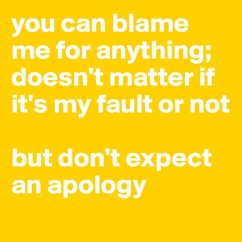 you can blame me for anything; doesn't matter if it's my fault or not

but don't expect an apology