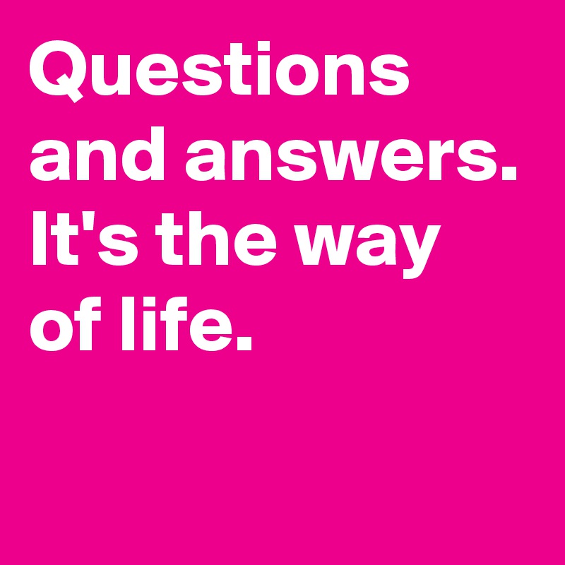 Questions and answers. It's the way of life.
