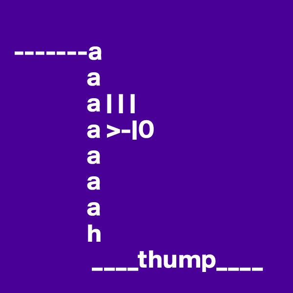 
-------a
              a
              a | | |
              a >-|0
              a
              a
              a
              h
               ____thump____