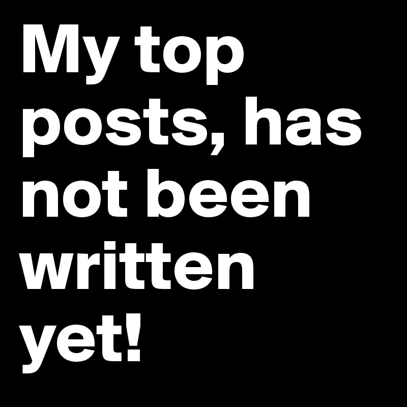 My top posts, has not been written yet!